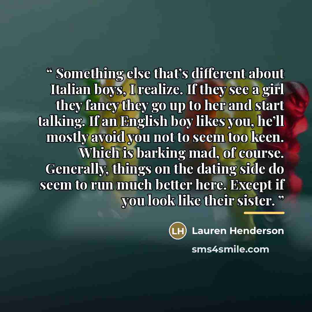 “Something else that’s different about Italian boys, I realize. If they see a girl they fancy they go up to her and start talking. If an English boy likes you, he’ll mostly avoid you not to seem too keen. Which is barking mad, of course. Generally, things on the dating side do seem to run much…” quote by Lauren Henderson