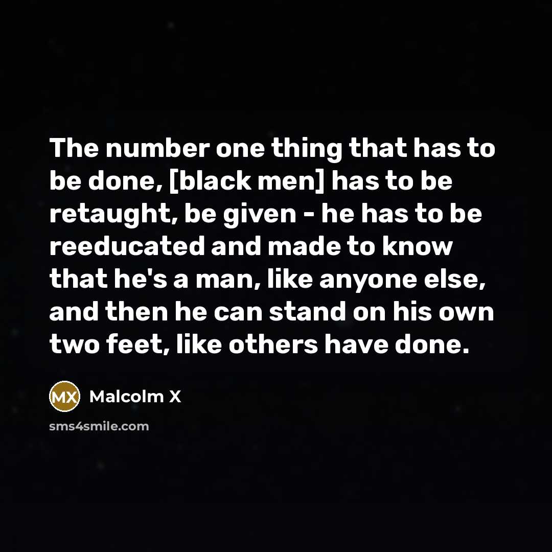 “The number one thing that has to be done, [black men] has to be retaught, be given - he has to be reeducated and made to know that he's a man, like anyone else, and then he can stand on his own two feet, like others have done.” quote by Malcolm X