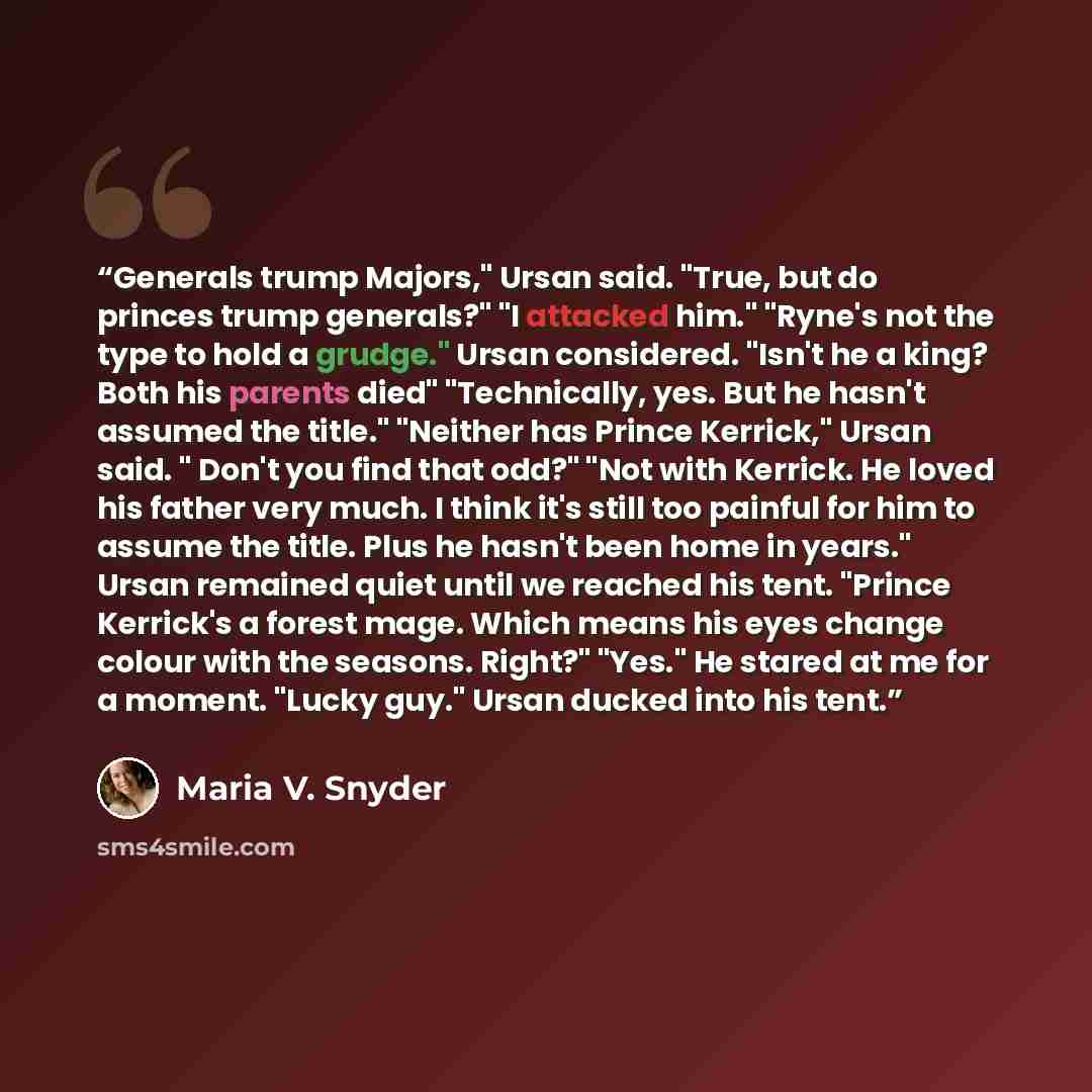 “Generals trump Majors," Ursan said. "True, but do princes trump generals?" "I attacked him." "Ryne's not the type to hold a grudge." Ursan considered. "Isn't he a king? Both his parents died" "Technically, yes. But he hasn't assumed the title." "Neither has Prince Kerrick," Ursan said. " Don't you…” quote by Maria V. Snyder