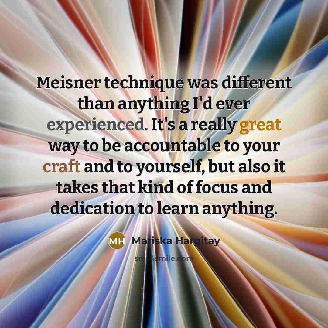 “Meisner technique was different than anything I'd ever experienced. It's a really great way to be accountable to your craft and to yourself, but also it takes that kind of focus and dedication to learn anything.” quote by Mariska Hargitay