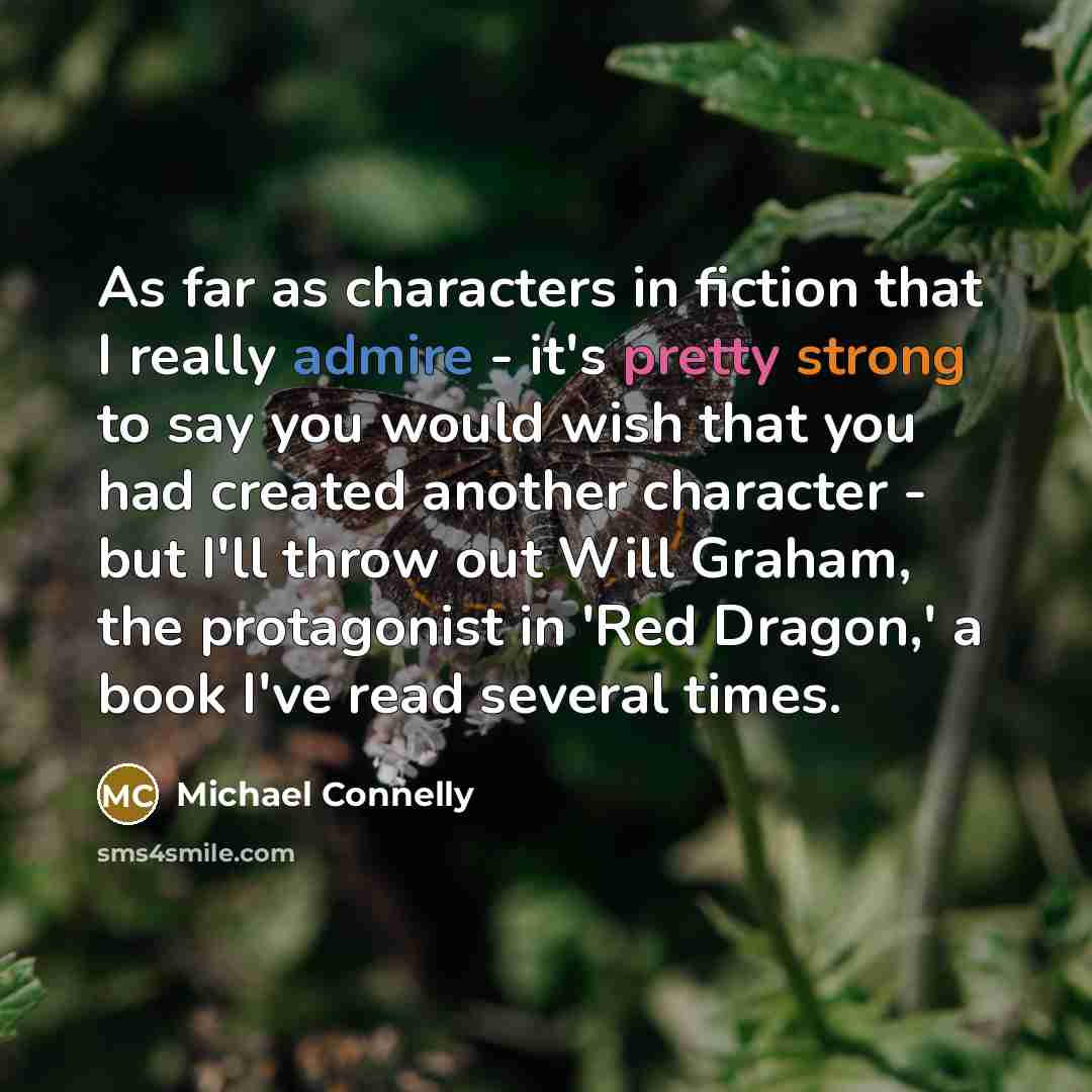 “As far as characters in fiction that I really admire - it's pretty strong to say you would wish that you had created another character - but I'll throw out Will Graham, the protagonist in 'Red Dragon,' a book I've read several times.” quote by Michael Connelly
