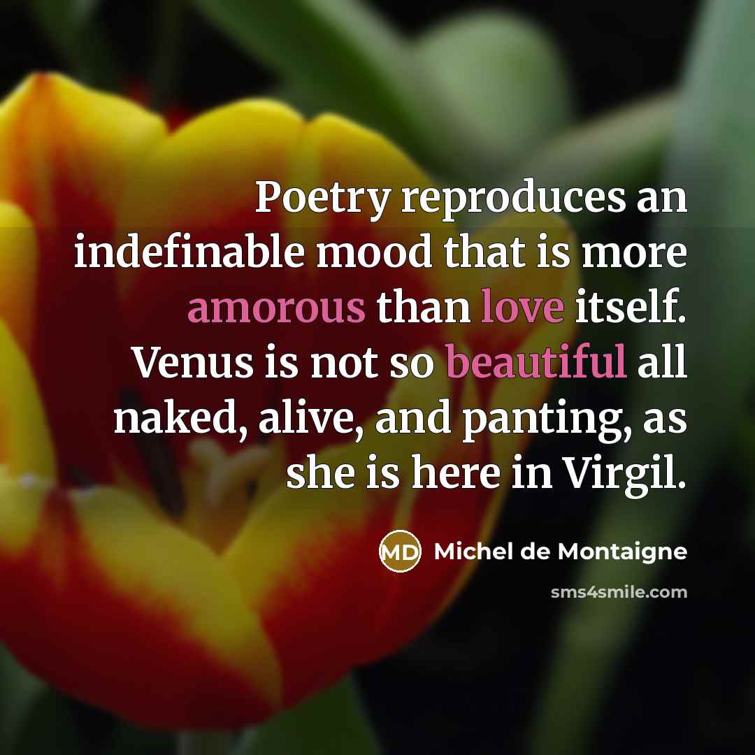 “Poetry reproduces an indefinable mood that is more amorous than love itself. Venus is not so beautiful all naked, alive, and panting, as she is here in Virgil.” quote by Michel de Montaigne