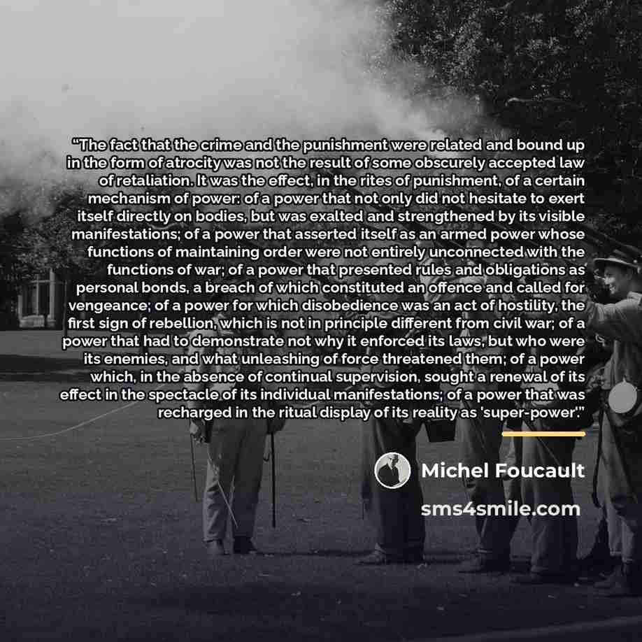 “The fact that the crime and the punishment were related and bound up in the form of atrocity was not the result of some obscurely accepted law of retaliation. It was the effect, in the rites of punishment, of a certain mechanism of power: of a power that not only did not hesitate to exert itself…” quote by Michel Foucault