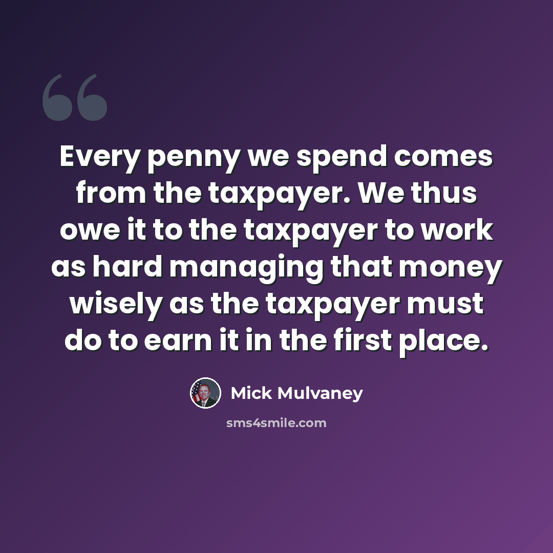 “Every penny we spend comes from the taxpayer. We thus owe it to the taxpayer to work as hard managing that money wisely as the taxpayer must do to earn it in the first place.” quote by Mick Mulvaney