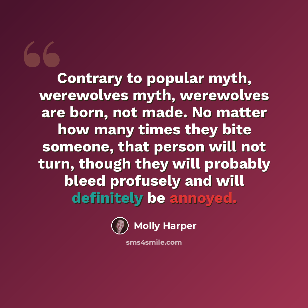 “Contrary to popular myth, werewolves myth, werewolves are born, not made. No matter how many times they bite someone, that person will not turn, though they will probably bleed profusely and will definitely be annoyed.” quote by Molly Harper