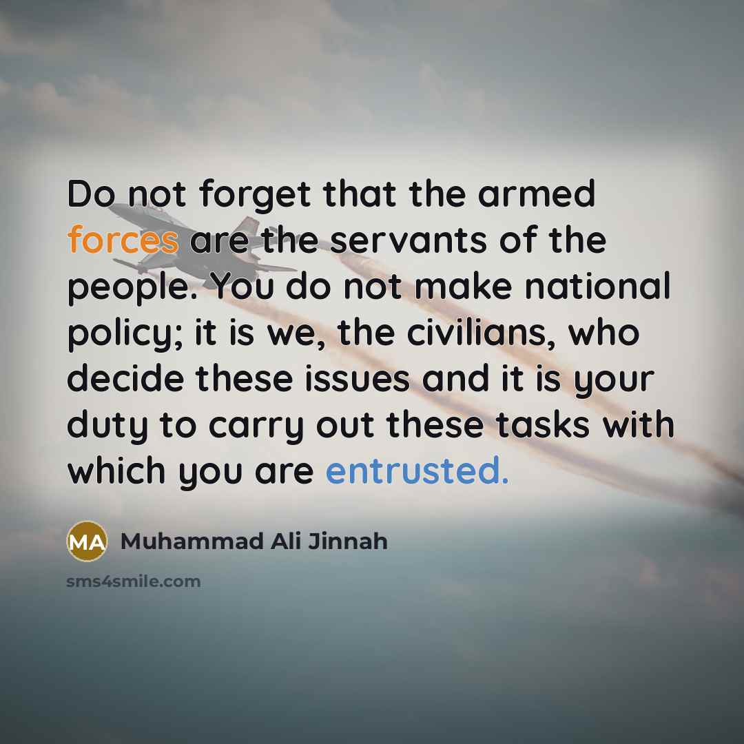 “Do not forget that the armed forces are the servants of the people. You do not make national policy; it is we, the civilians, who decide these issues and it is your duty to carry out these tasks with which you are entrusted.” quote by Muhammad Ali Jinnah