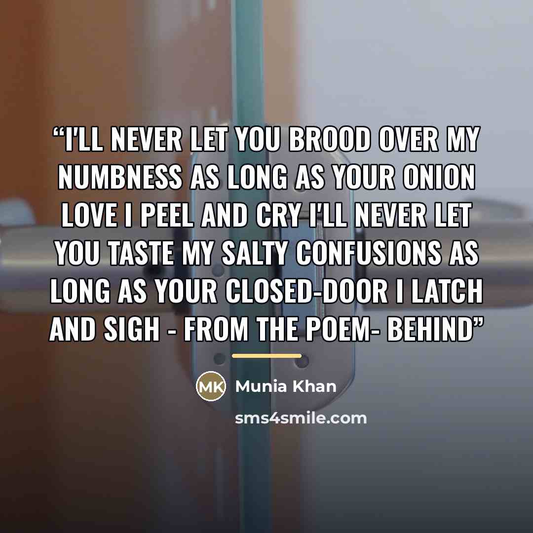 “I'll never let you brood over my numbness As long as your onion love I peel and cry I'll never let you taste my salty confusions As long as your closed-door I latch and sigh - From the poem- Behind” quote by Munia Khan