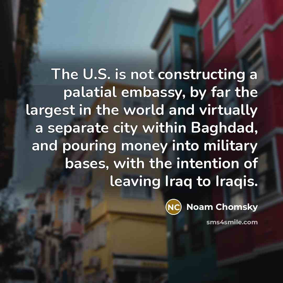 “The U.S. is not constructing a palatial embassy, by far the largest in the world and virtually a separate city within Baghdad, and pouring money into military bases, with the intention of leaving Iraq to Iraqis.” quote by Noam Chomsky