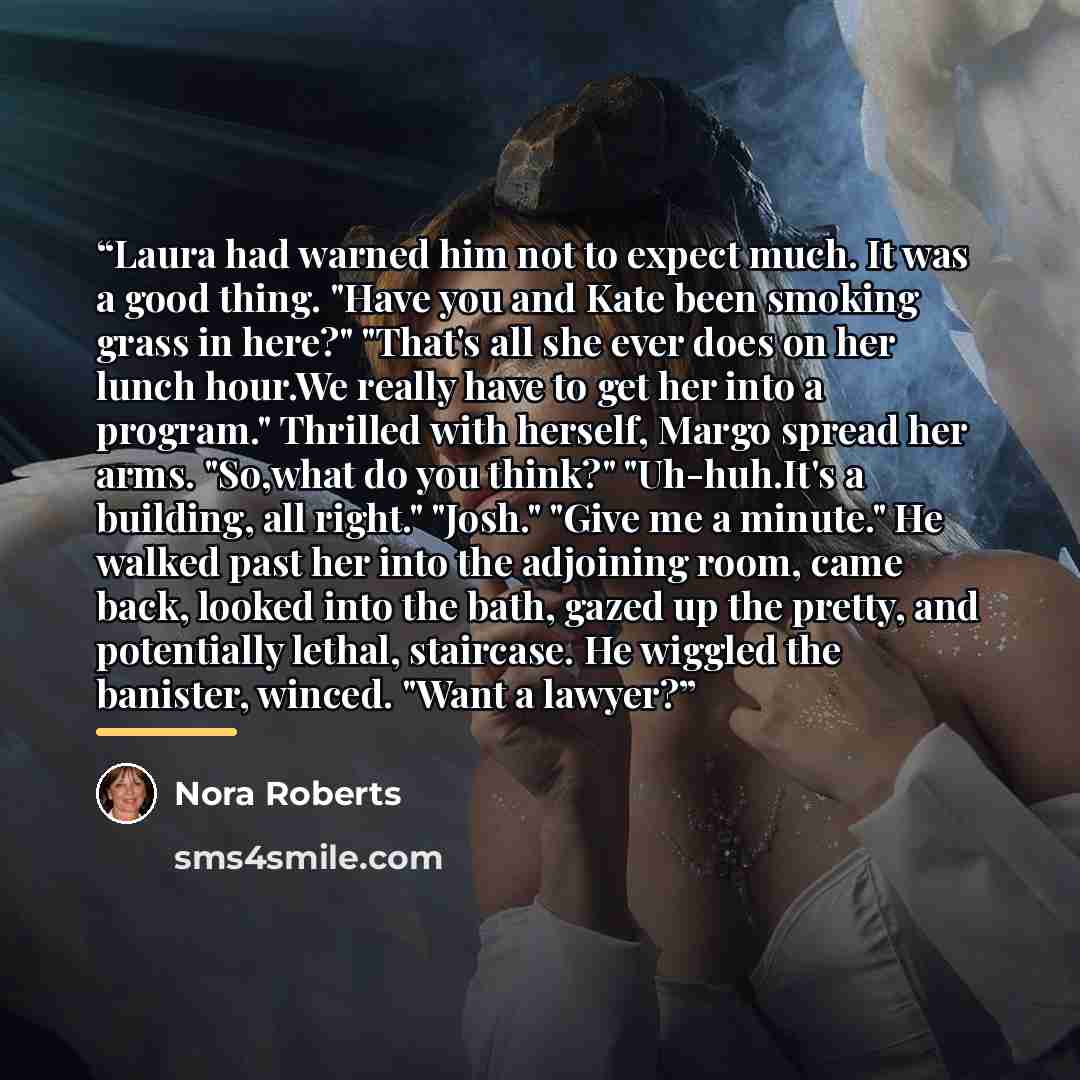“Laura had warned him not to expect much. It was a good thing. "Have you and Kate been smoking grass in here?" "That's all she ever does on her lunch hour.We really have to get her into a program." Thrilled with herself, Margo spread her arms. "So,what do you think?" "Uh-huh.It's a building, all…” quote by Nora Roberts