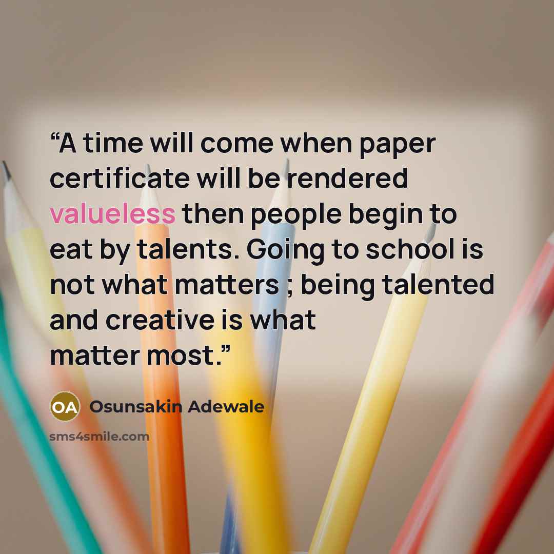 “A time will come when paper certificate will be rendered valueless then people begin to eat by talents. Going to school is not what matters ; being talented and creative is what matter most.” quote by Osunsakin Adewale