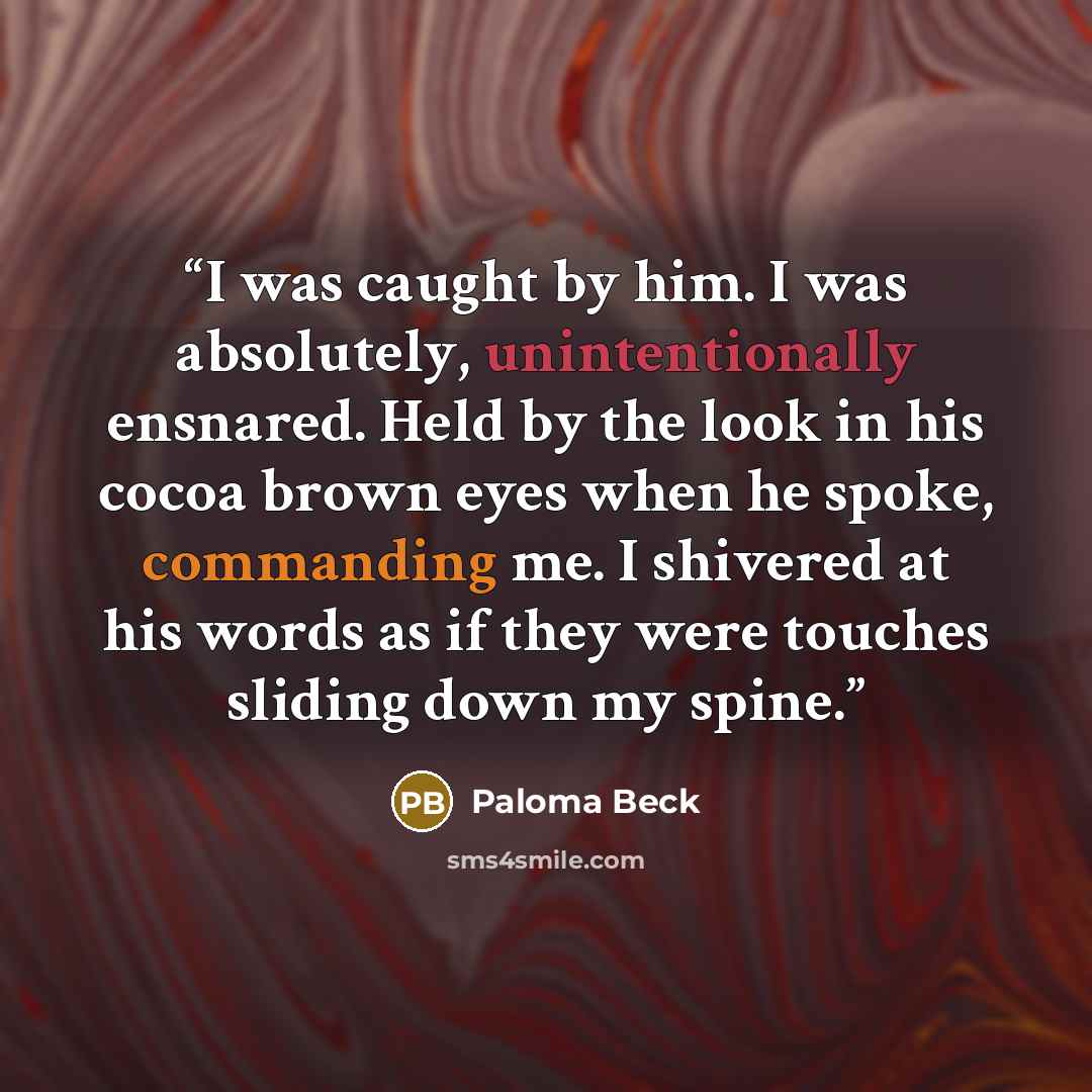 “I was caught by him. I was absolutely, unintentionally ensnared. Held by the look in his cocoa brown eyes when he spoke, commanding me. I shivered at his words as if they were touches sliding down my spine.” quote by Paloma Beck