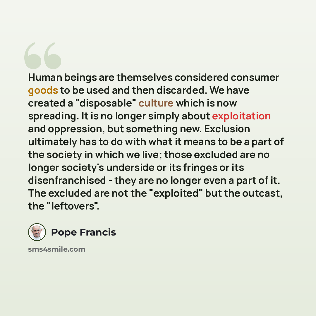 “Human beings are themselves considered consumer goods to be used and then discarded. We have created a "disposable" culture which is now spreading. It is no longer simply about exploitation and oppression, but something new. Exclusion ultimately has to do with what it means to be a part of the…” quote by Pope Francis
