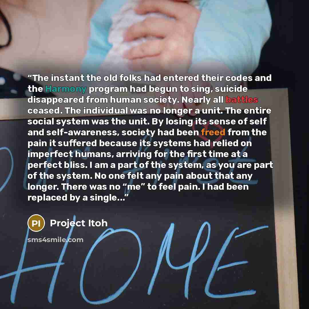 “The instant the old folks had entered their codes and the Harmony program had begun to sing, suicide disappeared from human society. Nearly all battles ceased. The individual was no longer a unit. The entire social system was the unit. By losing its sense of self and self-awareness, society had…” quote by Project Itoh