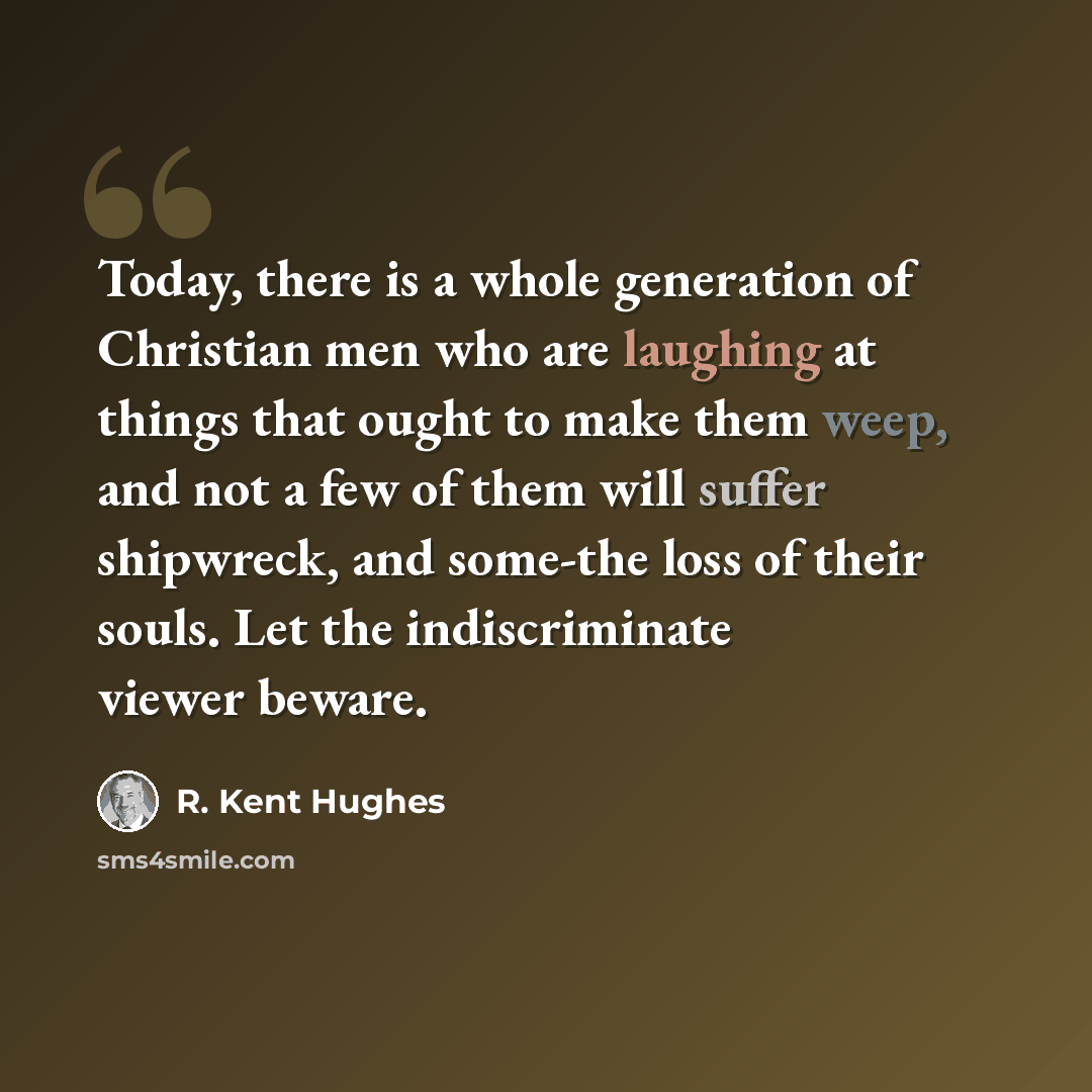 “Today, there is a whole generation of Christian men who are laughing at things that ought to make them weep, and not a few of them will suffer shipwreck, and some-the loss of their souls. Let the indiscriminate viewer beware.” quote by R. Kent Hughes