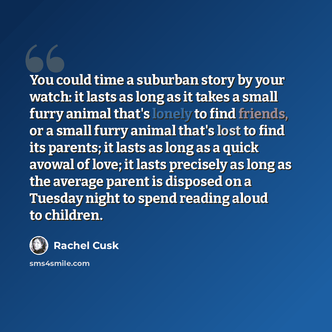 “You could time a suburban story by your watch: it lasts as long as it takes a small furry animal that's lonely to find friends, or a small furry animal that's lost to find its parents; it lasts as long as a quick avowal of love; it lasts precisely as long as the average parent is disposed on a…” quote by Rachel Cusk