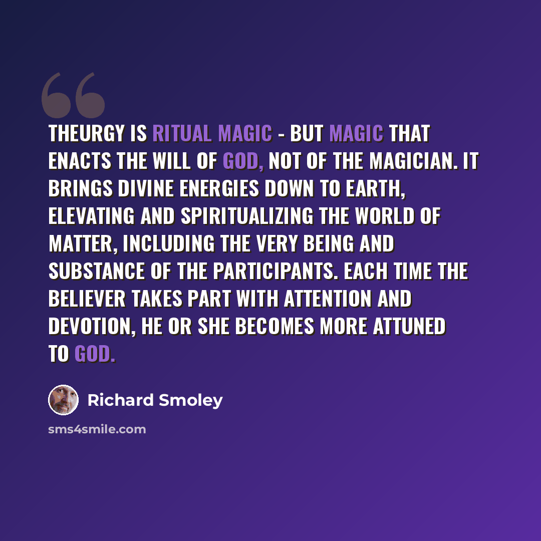 “Theurgy is ritual magic - but magic that enacts the will of God, not of the magician. It brings divine energies down to earth, elevating and spiritualizing the world of matter, including the very being and substance of the participants. Each time the believer takes part with attention and…” quote by Richard Smoley