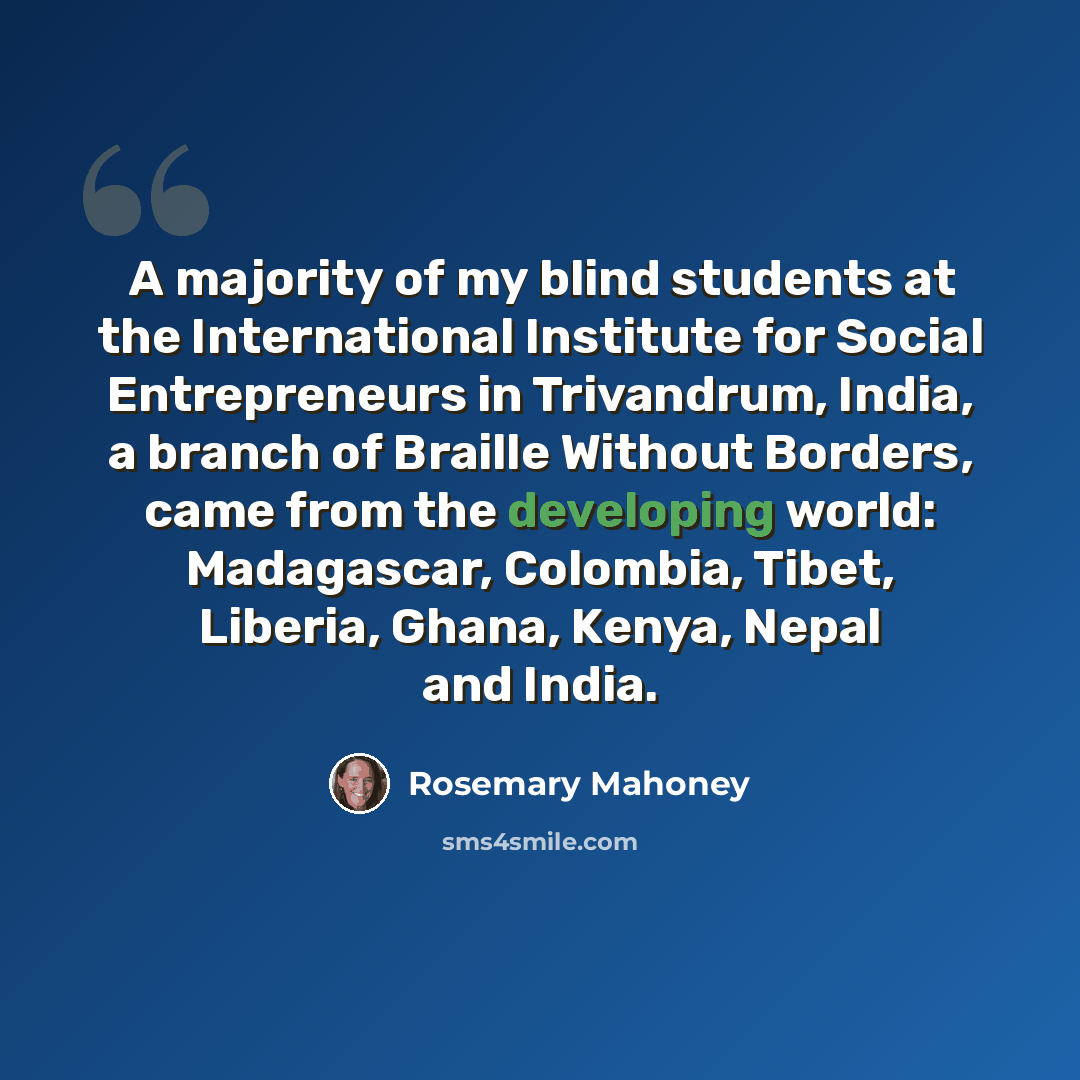 “A majority of my blind students at the International Institute for Social Entrepreneurs in Trivandrum, India, a branch of Braille Without Borders, came from the developing world: Madagascar, Colombia, Tibet, Liberia, Ghana, Kenya, Nepal and India.” quote by Rosemary Mahoney