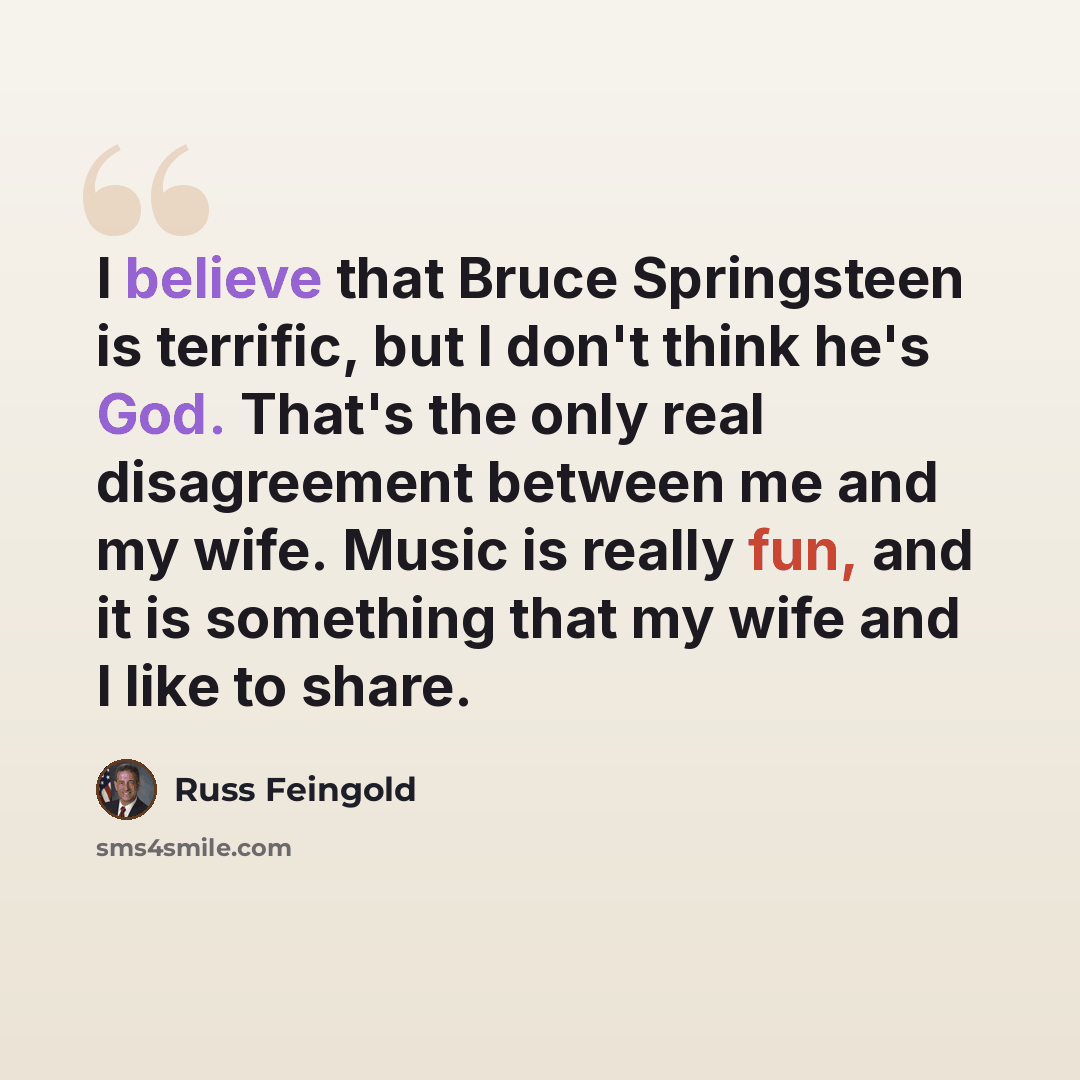 “I believe that Bruce Springsteen is terrific, but I don't think he's God. That's the only real disagreement between me and my wife. Music is really fun, and it is something that my wife and I like to share.” quote by Russ Feingold