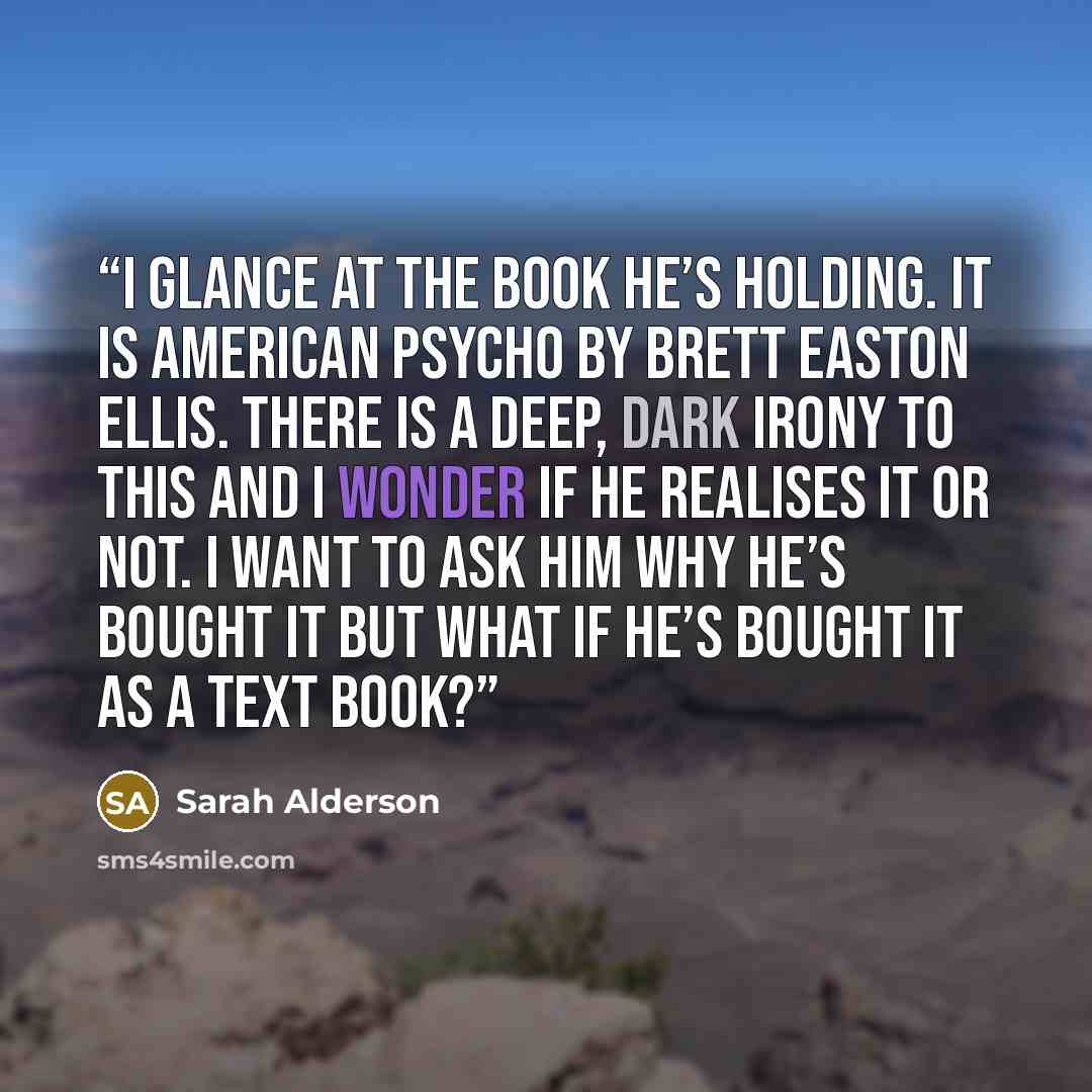 “I glance at the book he’s holding. It is American Psycho by Brett Easton Ellis. There is a deep, dark irony to this and I wonder if he realises it or not. I want to ask him why he’s bought it but what if he’s bought it as a text book?” quote by Sarah Alderson