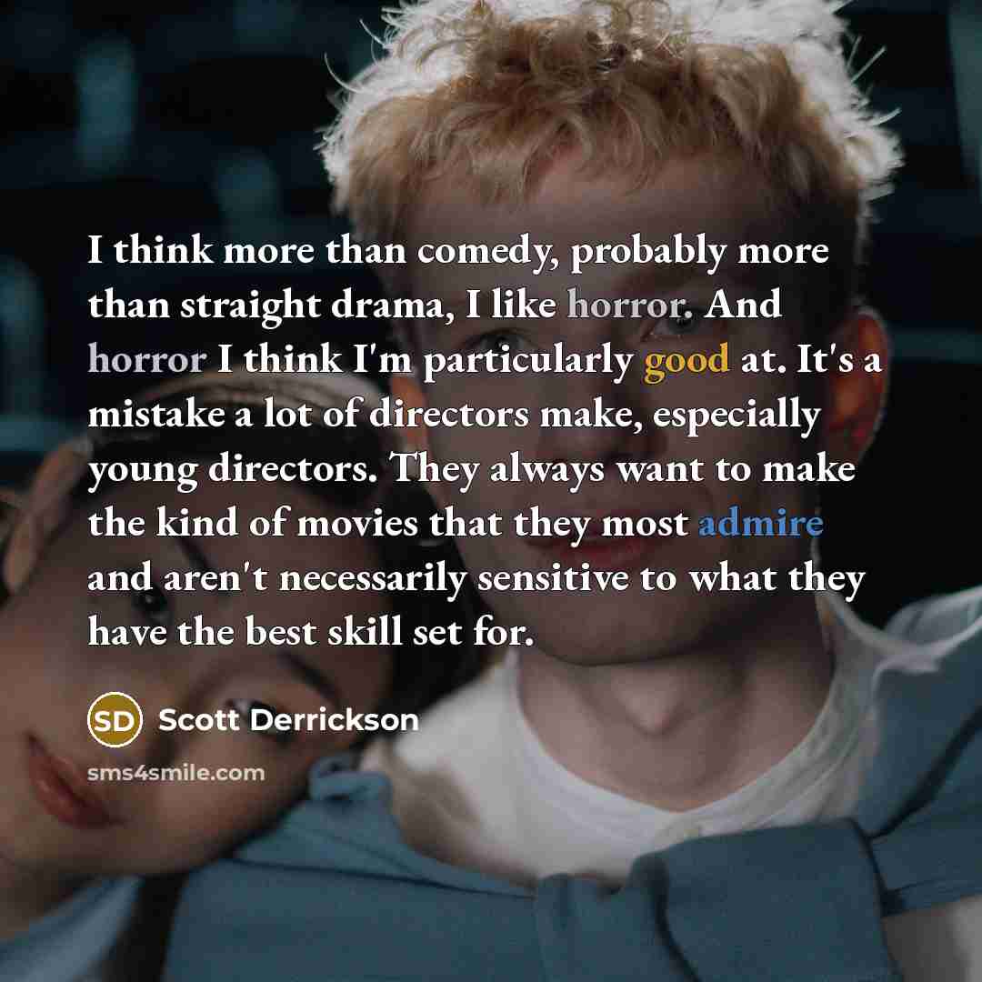“I think more than comedy, probably more than straight drama, I like horror. And horror I think I'm particularly good at. It's a mistake a lot of directors make, especially young directors. They always want to make the kind of movies that they most admire and aren't necessarily sensitive to what…” quote by Scott Derrickson