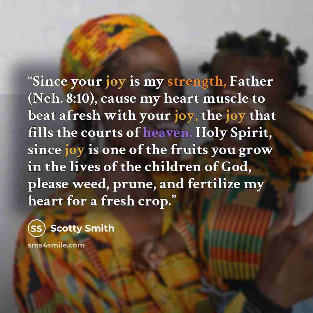 “Since your joy is my strength, Father (Neh. 8:10), cause my heart muscle to beat afresh with your joy, the joy that fills the courts of heaven. Holy Spirit, since joy is one of the fruits you grow in the lives of the children of God, please weed, prune, and fertilize my heart for a fresh crop.” quote by Scotty Smith