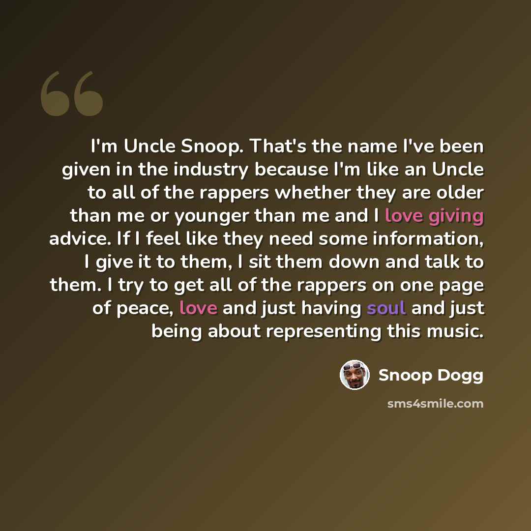 “I'm Uncle Snoop. That's the name I've been given in the industry because I'm like an Uncle to all of the rappers whether they are older than me or younger than me and I love giving advice. If I feel like they need some information, I give it to them, I sit them down and talk to them. I try to get…” quote by Snoop Dogg