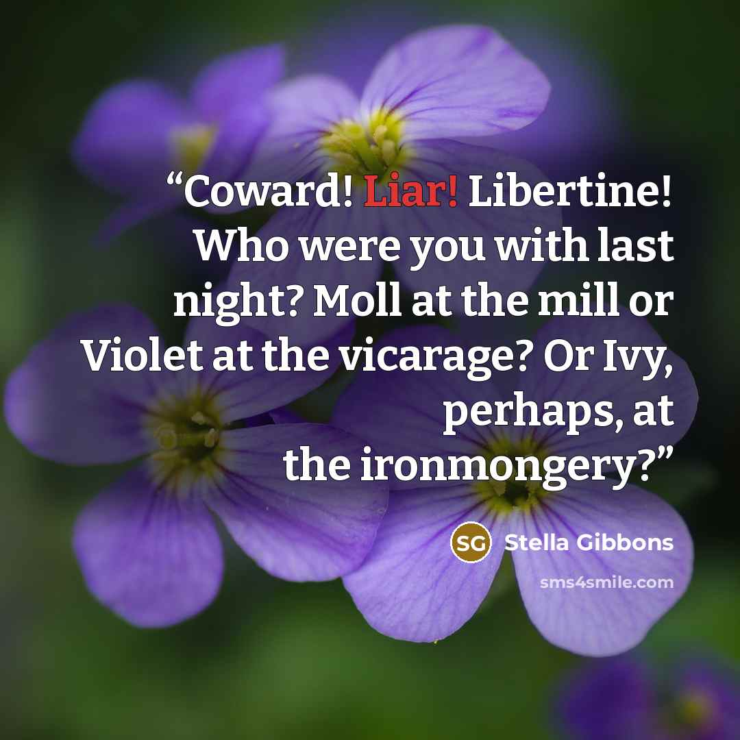 “Coward! Liar! Libertine! Who were you with last night? Moll at the mill or Violet at the vicarage? Or Ivy, perhaps, at the ironmongery?” quote by Stella Gibbons