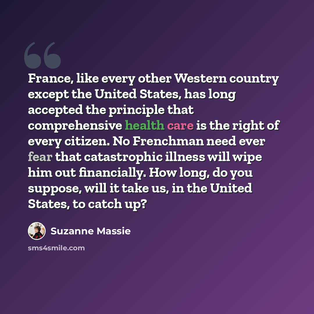 “France, like every other Western country except the United States, has long accepted the principle that comprehensive health care is the right of every citizen. No Frenchman need ever fear that catastrophic illness will wipe him out financially. How long, do you suppose, will it take us, in the…” quote by Suzanne Massie