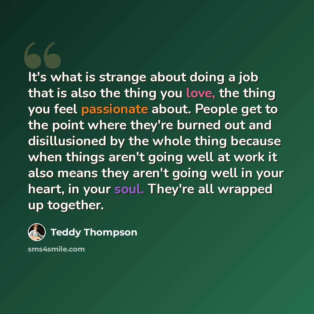 “It's what is strange about doing a job that is also the thing you love, the thing you feel passionate about. People get to the point where they're burned out and disillusioned by the whole thing because when things aren't going well at work it also means they aren't going well in your heart, in…” quote by Teddy Thompson