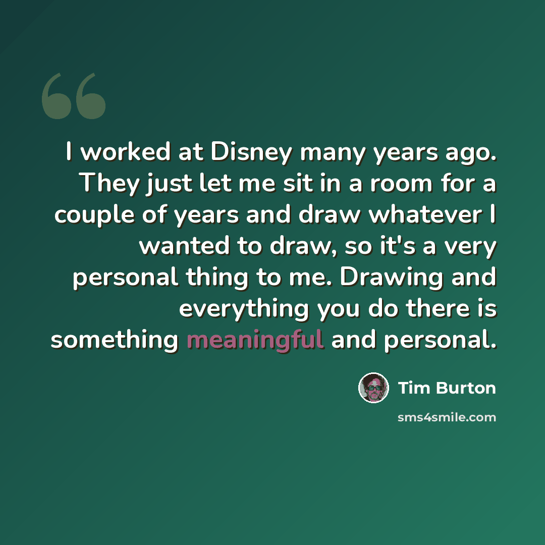 “I worked at Disney many years ago. They just let me sit in a room for a couple of years and draw whatever I wanted to draw, so it's a very personal thing to me. Drawing and everything you do there is something meaningful and personal.” quote by Tim Burton