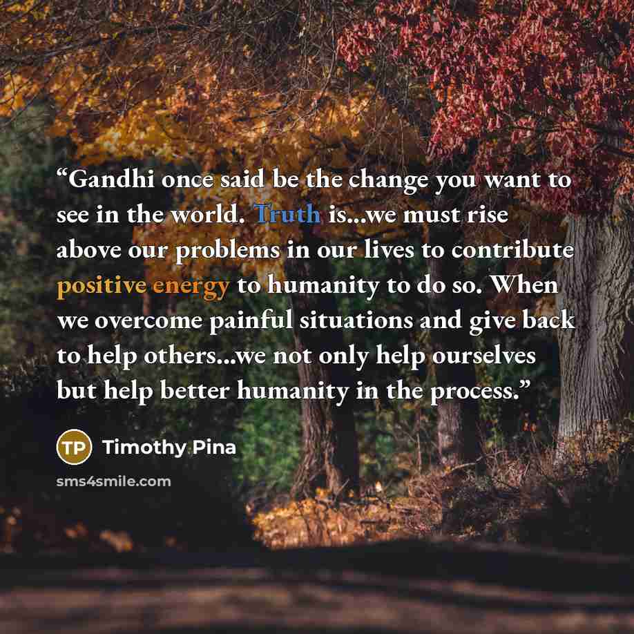 “Gandhi once said be the change you want to see in the world. Truth is...we must rise above our problems in our lives to contribute positive energy to humanity to do so. When we overcome painful situations and give back to help others...we not only help ourselves but help better humanity in the…” quote by Timothy Pina