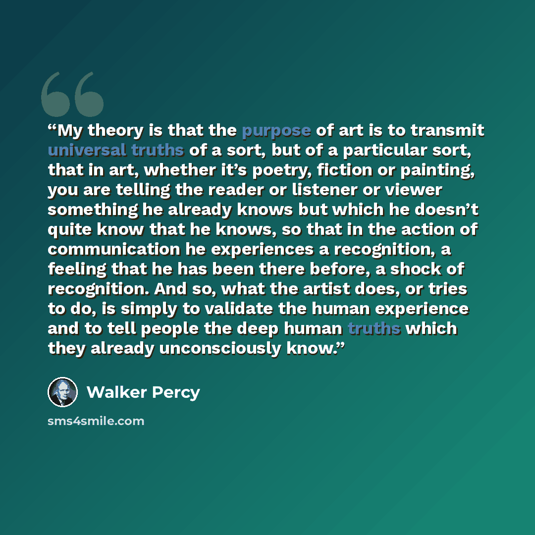 “My theory is that the purpose of art is to transmit universal truths of a sort, but of a particular sort, that in art, whether it’s poetry, fiction or painting, you are telling the reader or listener or viewer something he already knows but which he doesn’t quite know that he knows, so that in the…” quote by Walker Percy