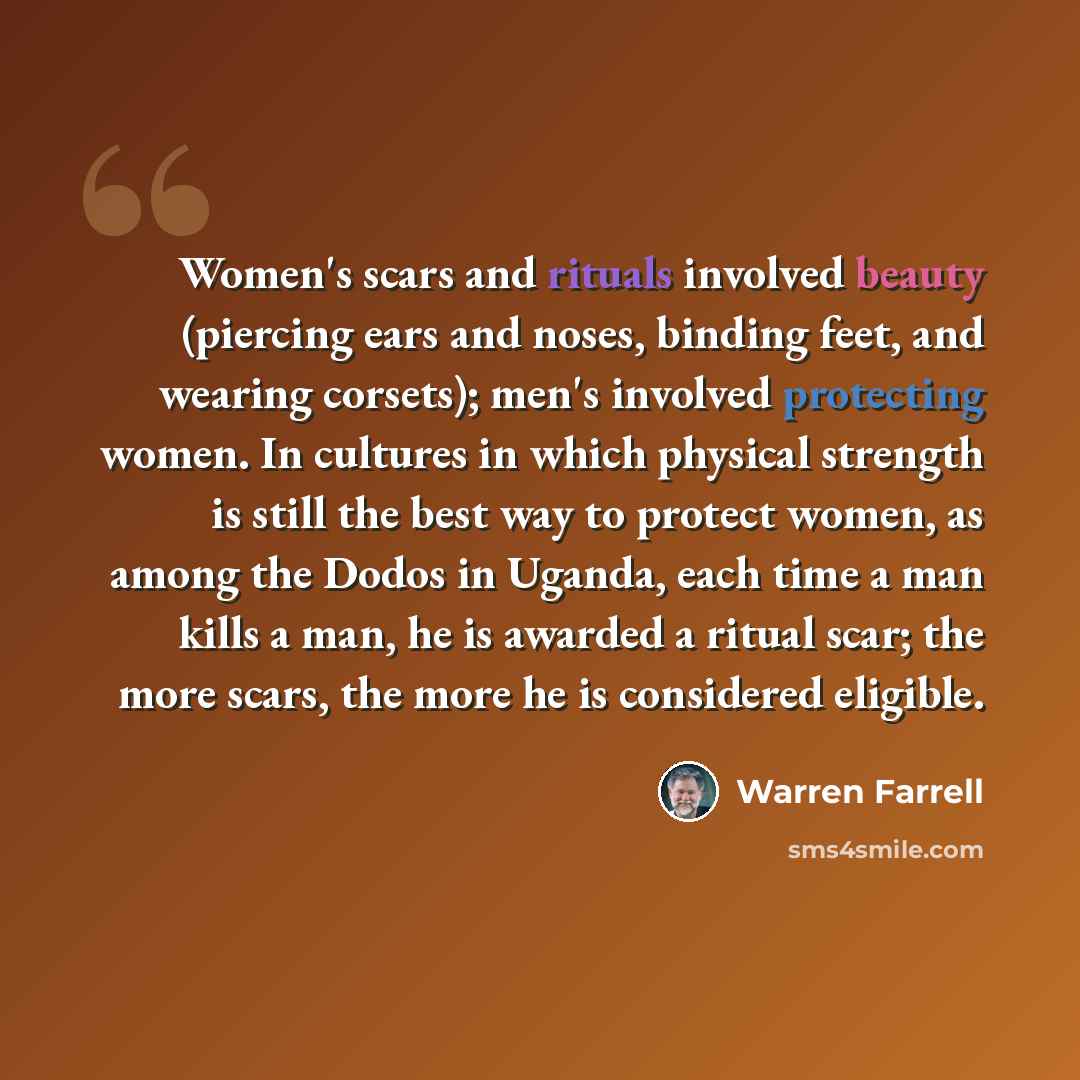 “Women's scars and rituals involved beauty (piercing ears and noses, binding feet, and wearing corsets); men's involved protecting women. In cultures in which physical strength is still the best way to protect women, as among the Dodos in Uganda, each time a man kills a man, he is awarded a ritual…” quote by Warren Farrell