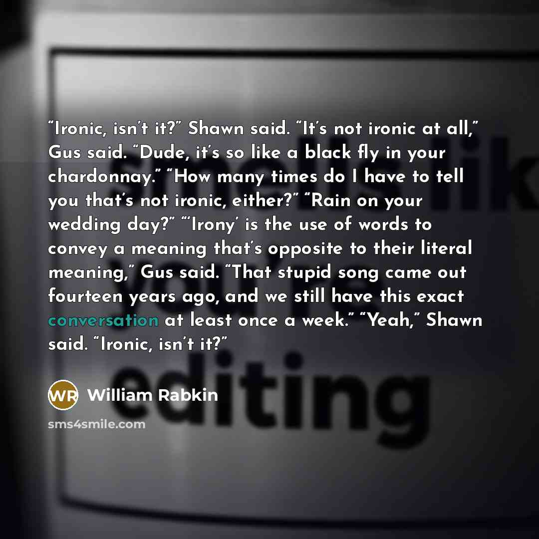 “Ironic, isn’t it?” Shawn said. “It’s not ironic at all,” Gus said. “Dude, it’s so like a black fly in your chardonnay.” “How many times do I have to tell you that’s not ironic, either?” “Rain on your wedding day?” “‘Irony’ is the use of words to convey a meaning that’s opposite to their literal…” quote by William Rabkin