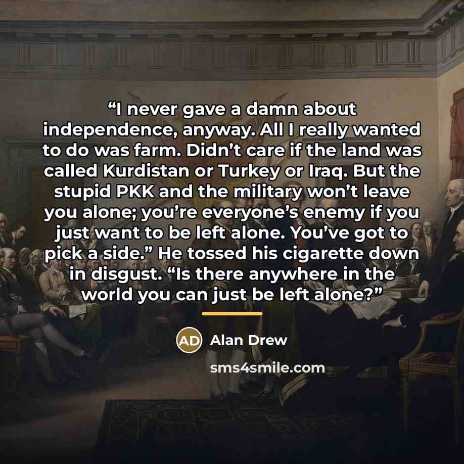 “I never gave a damn about independence, anyway. All I really wanted to do was farm. Didn’t care if the land was called Kurdistan or Turkey or Iraq. But the stupid PKK and the military won’t leave you alone; you’re everyone’s enemy if you just want to be left alone. You’ve got to pick a side.” He…” quote by Alan Drew