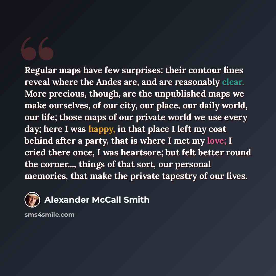 “Regular maps have few surprises: their contour lines reveal where the Andes are, and are reasonably clear. More precious, though, are the unpublished maps we make ourselves, of our city, our place, our daily world, our life; those maps of our private world we use every day; here I was happy, in…” quote by Alexander McCall Smith