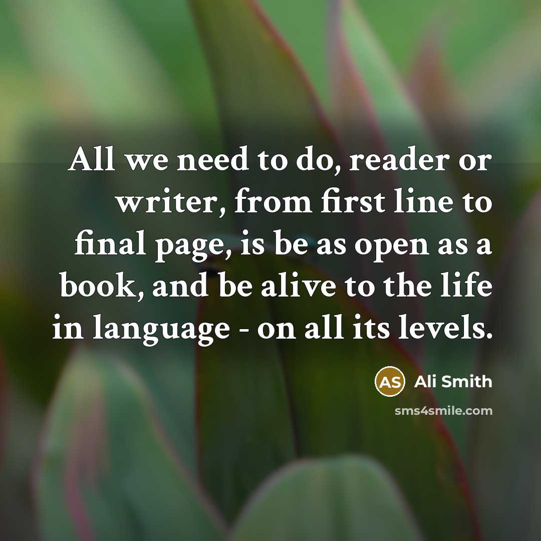 “All we need to do, reader or writer, from first line to final page, is be as open as a book, and be alive to the life in language - on all its levels.” quote by Ali Smith
