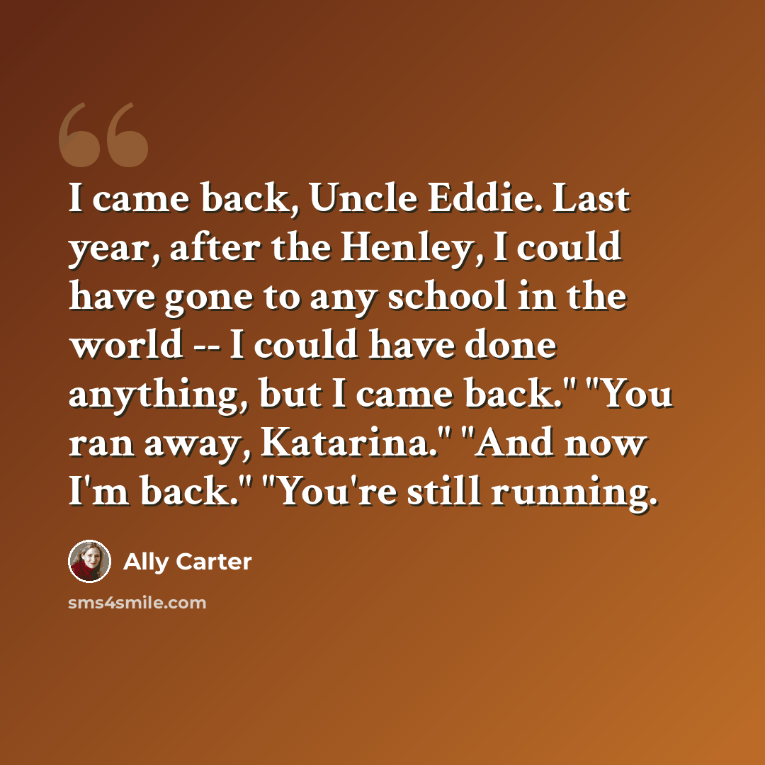 “I came back, Uncle Eddie. Last year, after the Henley, I could have gone to any school in the world -- I could have done anything, but I came back." "You ran away, Katarina." "And now I'm back." "You're still running.” quote by Ally Carter