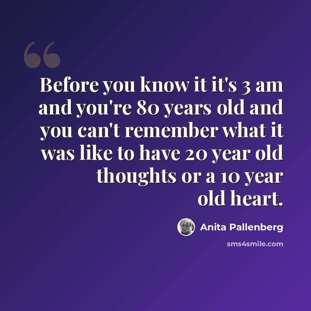 “Before you know it it's 3 am and you're 80 years old and you can't remember what it was like to have 20 year old thoughts or a 10 year old heart.” quote by Anita Pallenberg