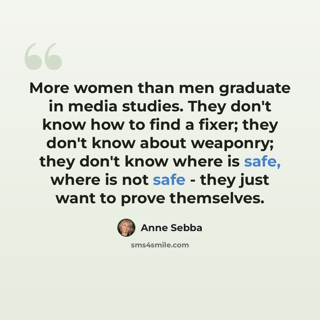 “More women than men graduate in media studies. They don't know how to find a fixer; they don't know about weaponry; they don't know where is safe, where is not safe - they just want to prove themselves.” quote by Anne Sebba