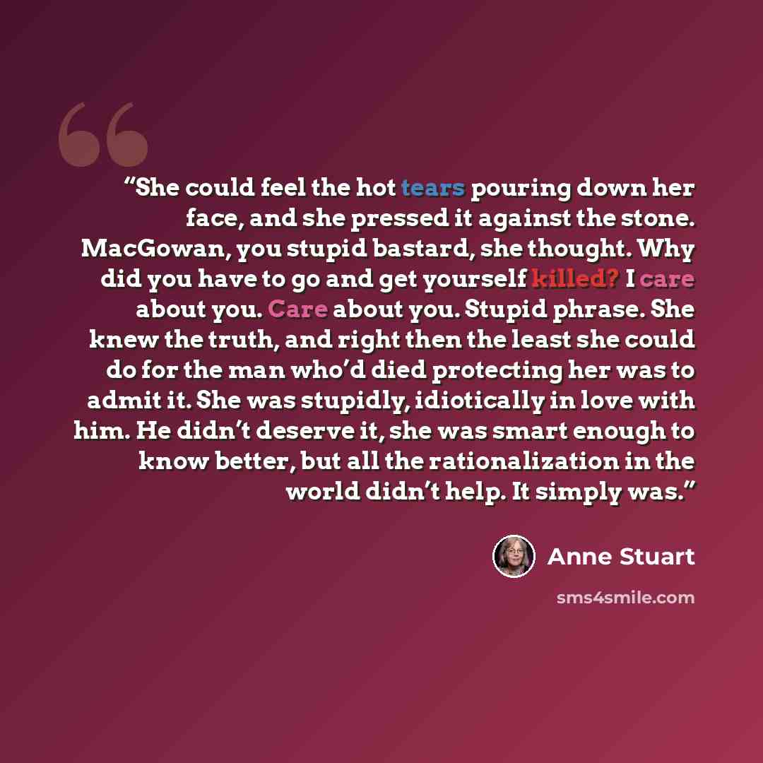 “She could feel the hot tears pouring down her face, and she pressed it against the stone. MacGowan, you stupid bastard, she thought. Why did you have to go and get yourself killed? I care about you. Care about you. Stupid phrase. She knew the truth, and right then the least she could do for the…” quote by Anne Stuart