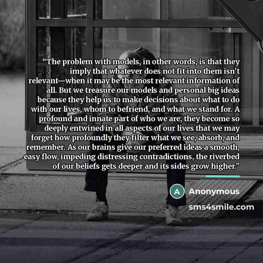 “The problem with models, in other words, is that they imply that whatever does not fit into them isn’t relevant—when it may be the most relevant information of all. But we treasure our models and personal big ideas because they help us to make decisions about what to do with our lives, whom to…” quote by Anonymous