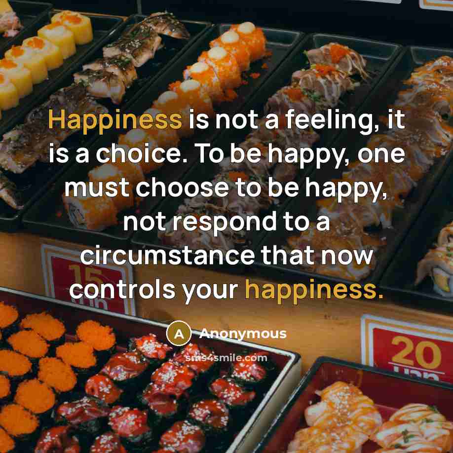 “Happiness is not a feeling, it is a choice. To be happy, one must choose to be happy, not respond to a circumstance that now controls your happiness.” quote by Anonymous