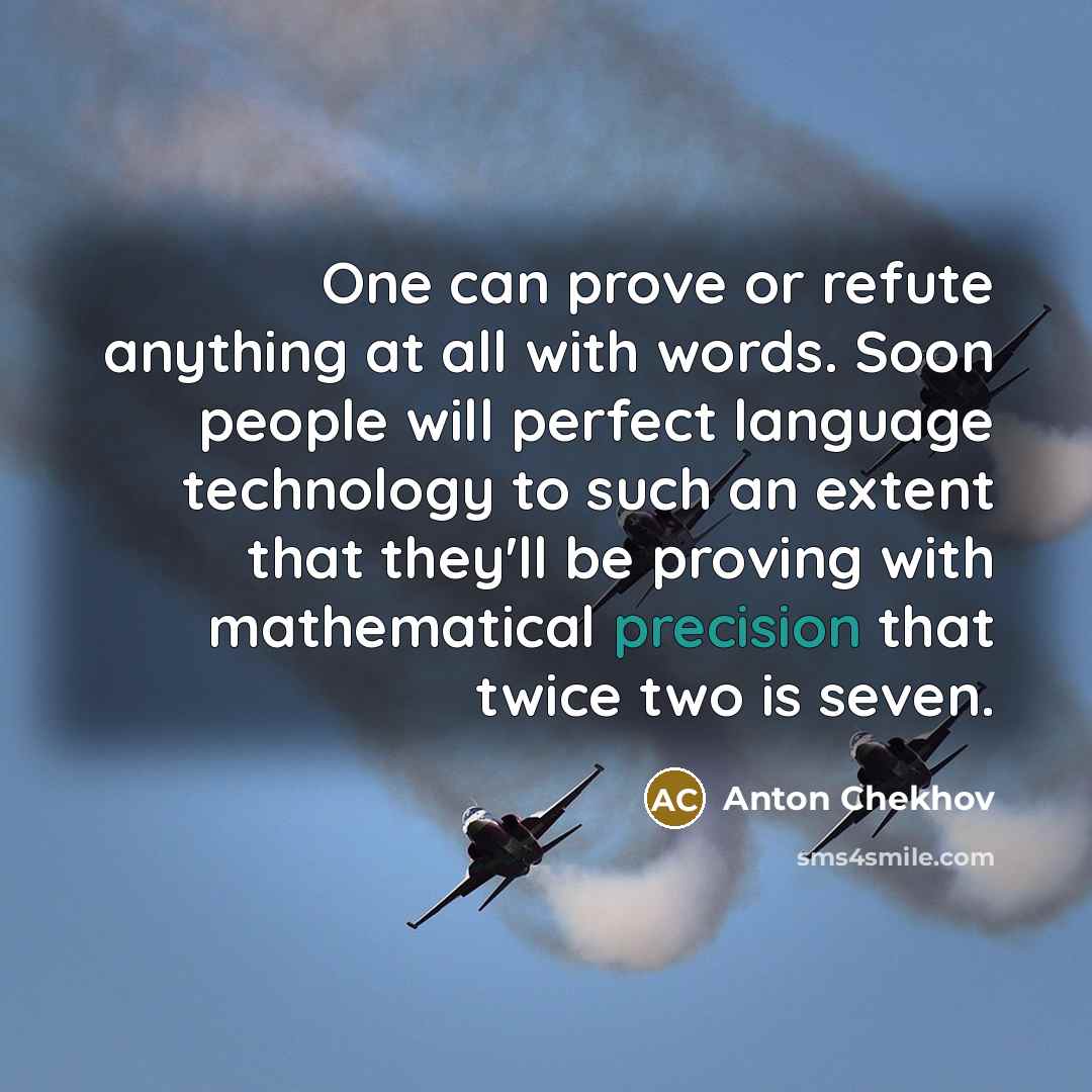 “One can prove or refute anything at all with words. Soon people will perfect language technology to such an extent that they'll be proving with mathematical precision that twice two is seven.” quote by Anton Chekhov