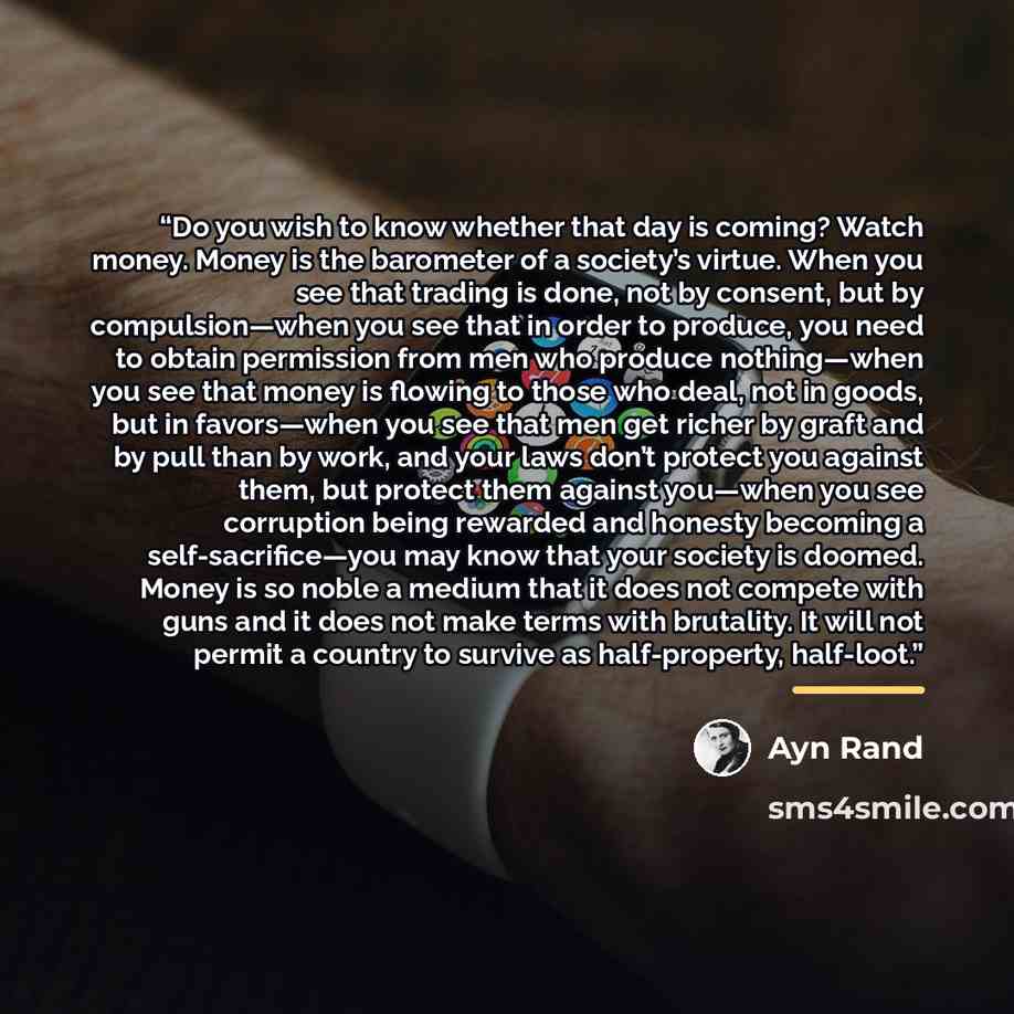 “Do you wish to know whether that day is coming? Watch money. Money is the barometer of a society’s virtue. When you see that trading is done, not by consent, but by compulsion—when you see that in order to produce, you need to obtain permission from men who produce nothing—when you see that money…” quote by Ayn Rand