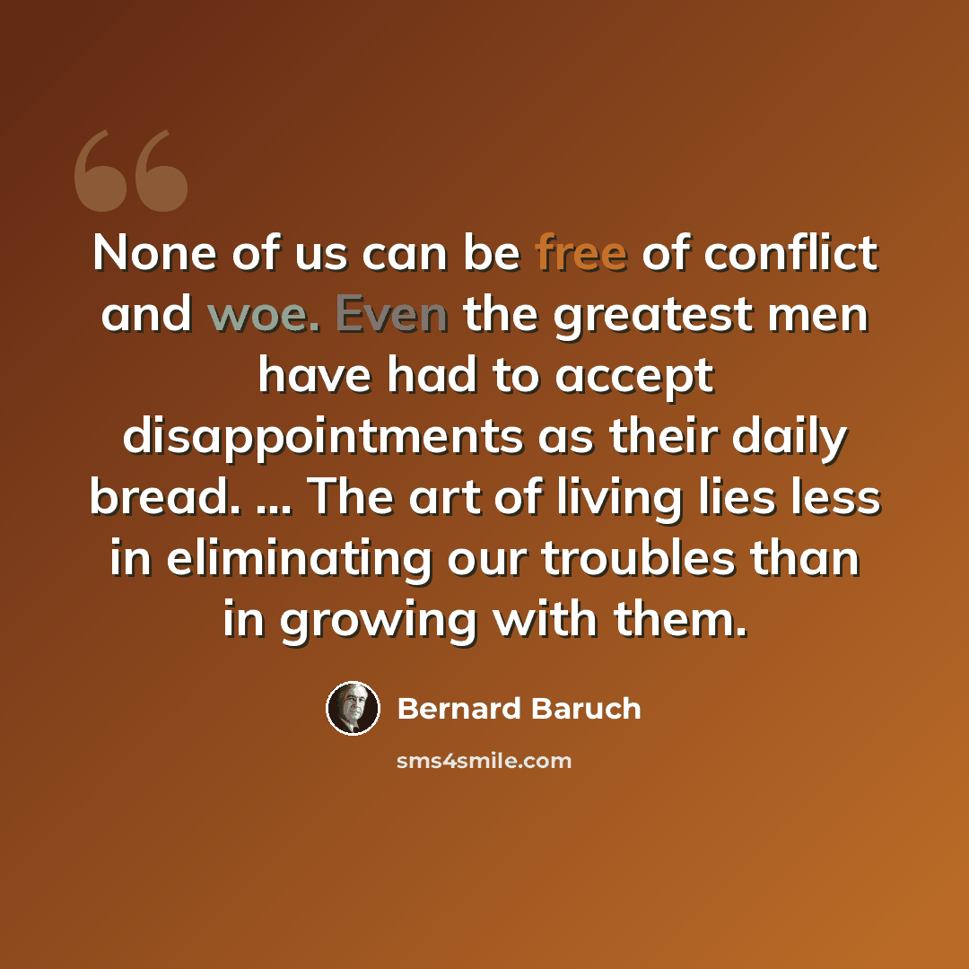 “None of us can be free of conflict and woe. Even the greatest men have had to accept disappointments as their daily bread. ... The art of living lies less in eliminating our troubles than in growing with them.” quote by Bernard Baruch