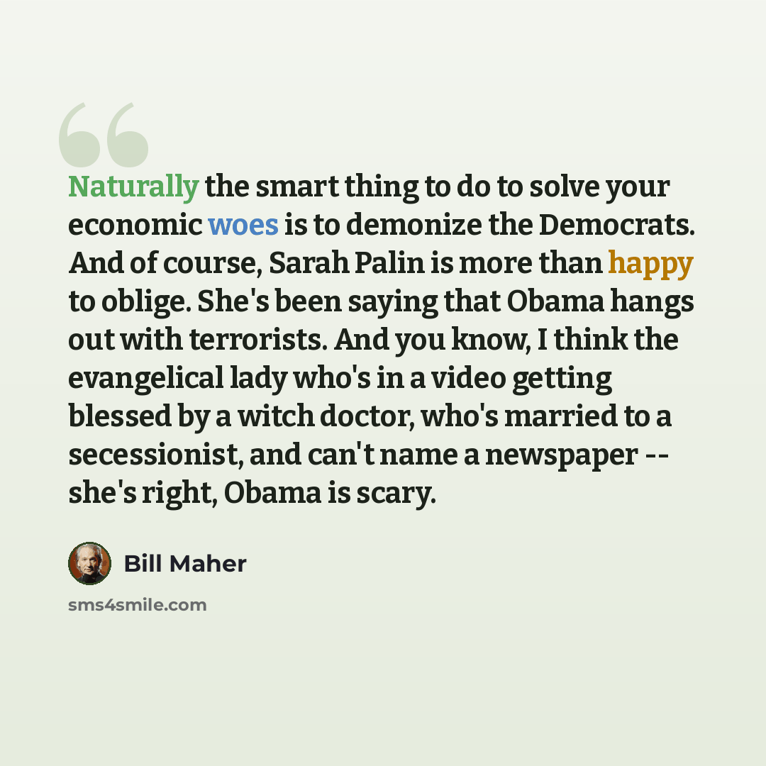 “Naturally the smart thing to do to solve your economic woes is to demonize the Democrats. And of course, Sarah Palin is more than happy to oblige. She's been saying that Obama hangs out with terrorists. And you know, I think the evangelical lady who's in a video getting blessed by a witch doctor…” quote by Bill Maher