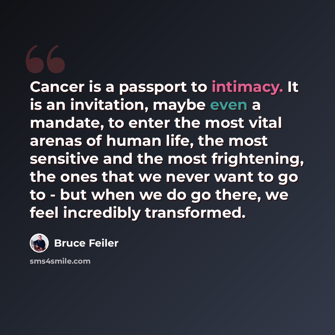 “Cancer is a passport to intimacy. It is an invitation, maybe even a mandate, to enter the most vital arenas of human life, the most sensitive and the most frightening, the ones that we never want to go to - but when we do go there, we feel incredibly transformed.” quote by Bruce Feiler