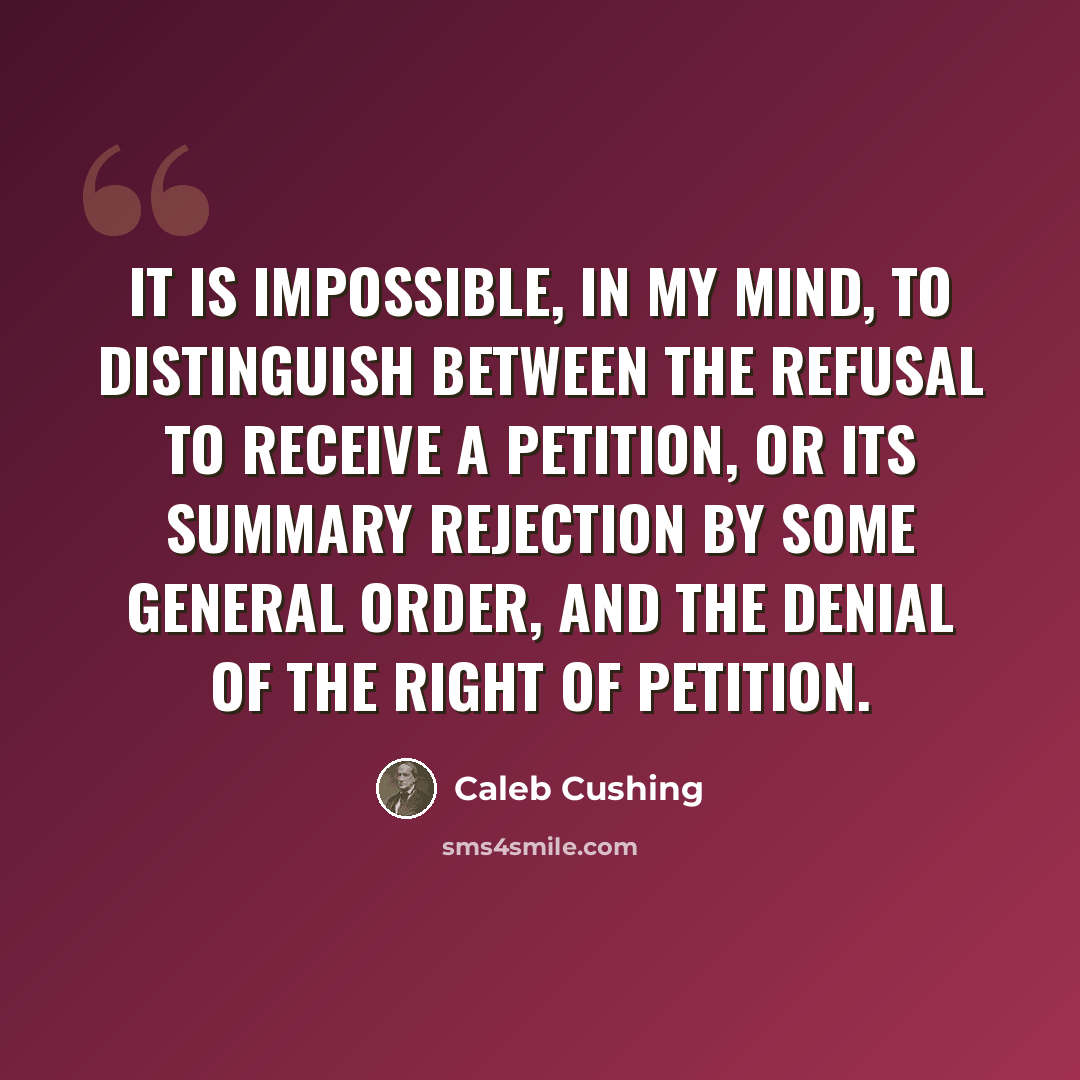 “It is impossible, in my mind, to distinguish between the refusal to receive a petition, or its summary rejection by some general order, and the denial of the right of petition.” quote by Caleb Cushing