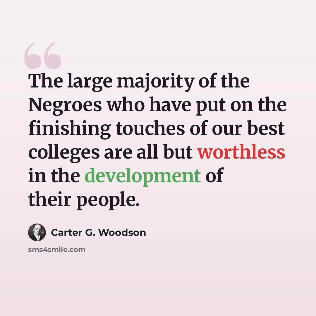 “The large majority of the Negroes who have put on the finishing touches of our best colleges are all but worthless in the development of their people.” quote by Carter G. Woodson